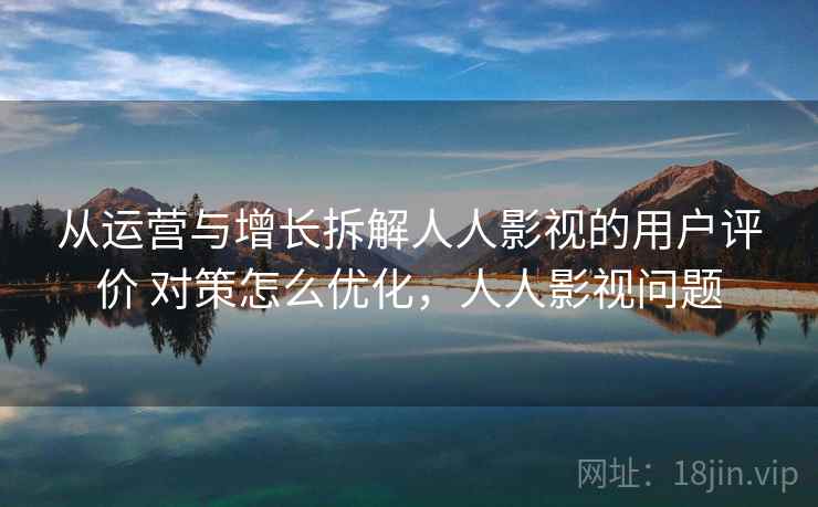 从运营与增长拆解人人影视的用户评价 对策怎么优化，人人影视问题