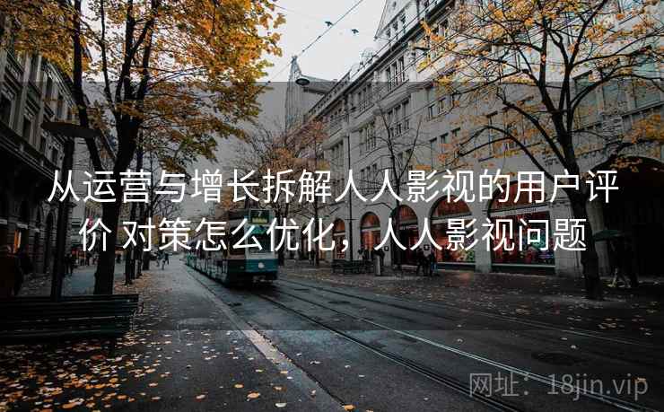 从运营与增长拆解人人影视的用户评价 对策怎么优化，人人影视问题