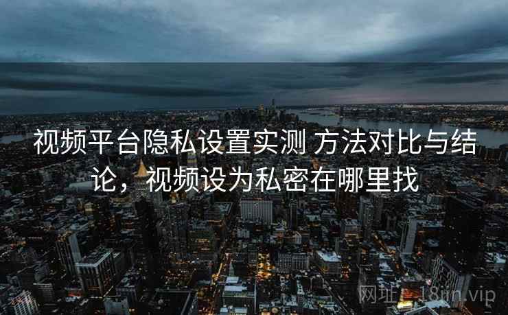 视频平台隐私设置实测 方法对比与结论，视频设为私密在哪里找