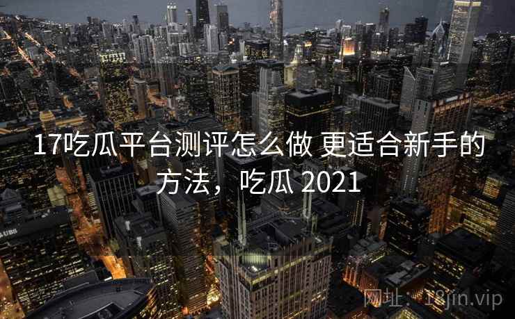 17吃瓜平台测评怎么做 更适合新手的方法，吃瓜 2021