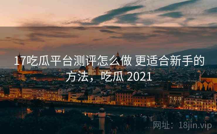 17吃瓜平台测评怎么做 更适合新手的方法，吃瓜 2021
