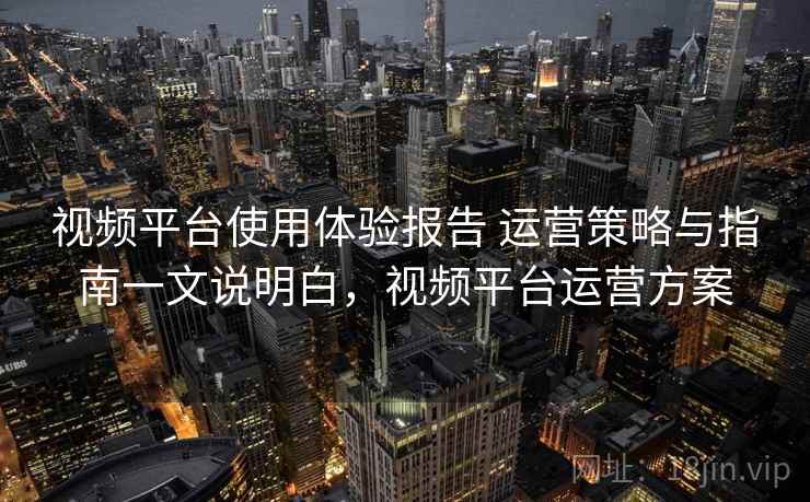 视频平台使用体验报告 运营策略与指南一文说明白，视频平台运营方案