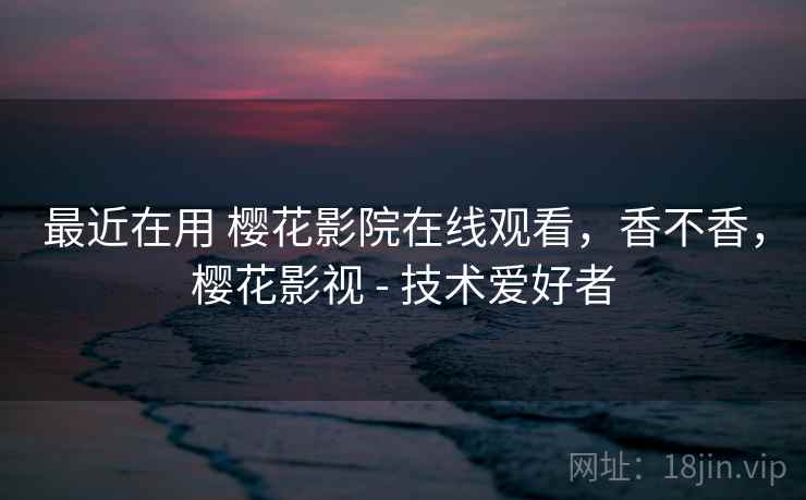 最近在用 樱花影院在线观看，香不香，樱花影视 - 技术爱好者