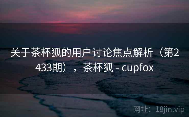 关于茶杯狐的用户讨论焦点解析（第2433期），茶杯狐 - cupfox