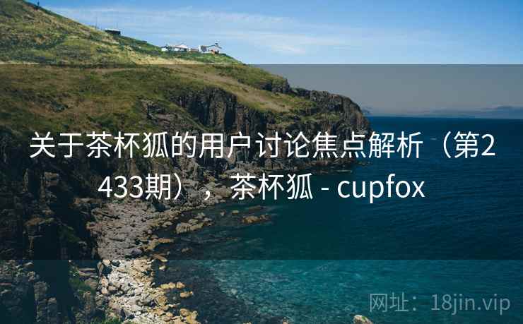 关于茶杯狐的用户讨论焦点解析（第2433期），茶杯狐 - cupfox