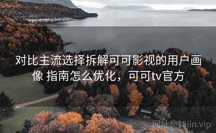对比主流选择拆解可可影视的用户画像 指南怎么优化，可可tv官方