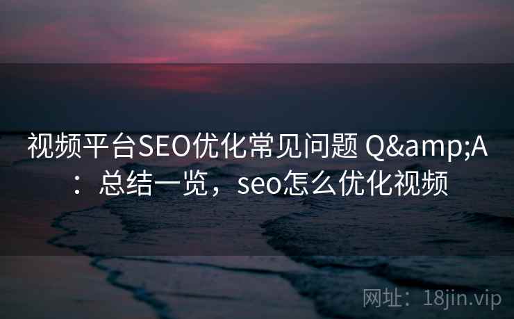 视频平台SEO优化常见问题 Q&A：总结一览，seo怎么优化视频