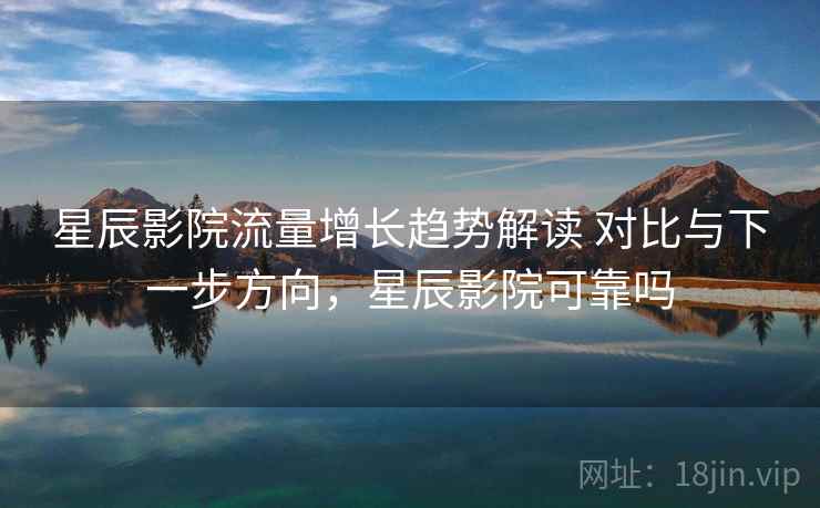 星辰影院流量增长趋势解读 对比与下一步方向，星辰影院可靠吗