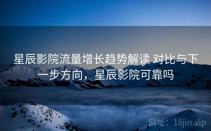 星辰影院流量增长趋势解读 对比与下一步方向，星辰影院可靠吗