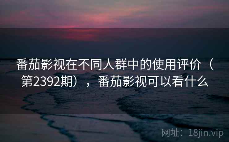番茄影视在不同人群中的使用评价（第2392期），番茄影视可以看什么