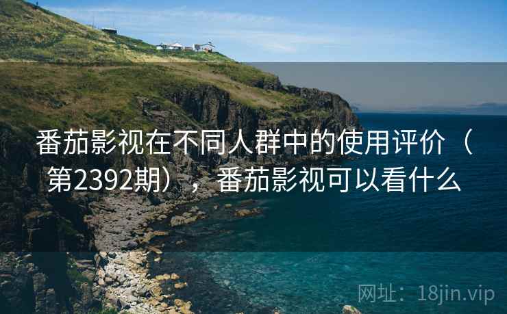 番茄影视在不同人群中的使用评价（第2392期），番茄影视可以看什么