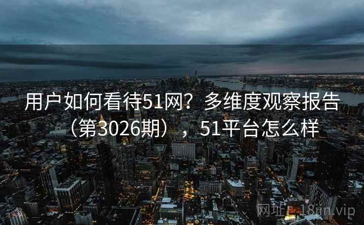 用户如何看待51网？多维度观察报告（第3026期），51平台怎么样