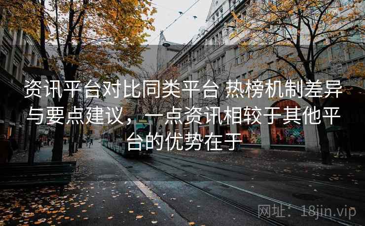 资讯平台对比同类平台 热榜机制差异与要点建议，一点资讯相较于其他平台的优势在于