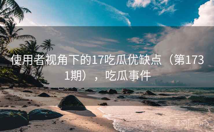 使用者视角下的17吃瓜优缺点（第1731期），吃瓜事件