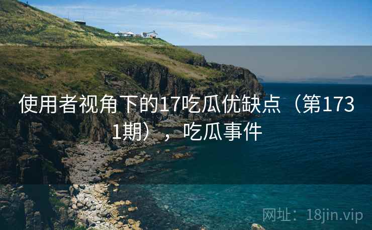 使用者视角下的17吃瓜优缺点（第1731期），吃瓜事件