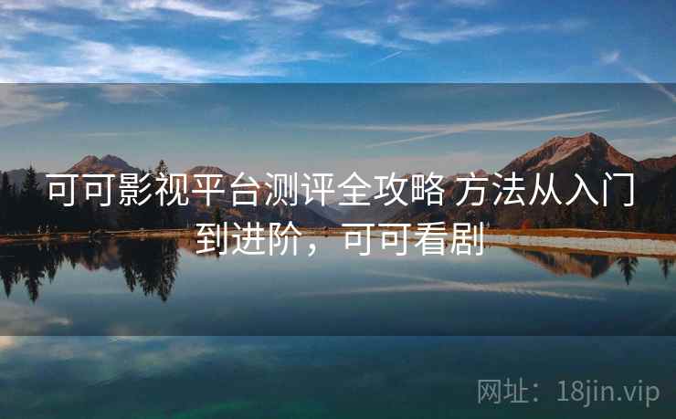 可可影视平台测评全攻略 方法从入门到进阶，可可看剧