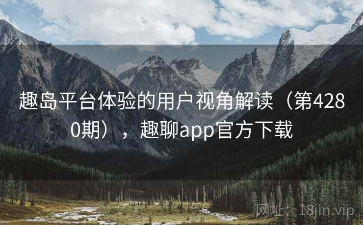 趣岛平台体验的用户视角解读（第4280期），趣聊app官方下载