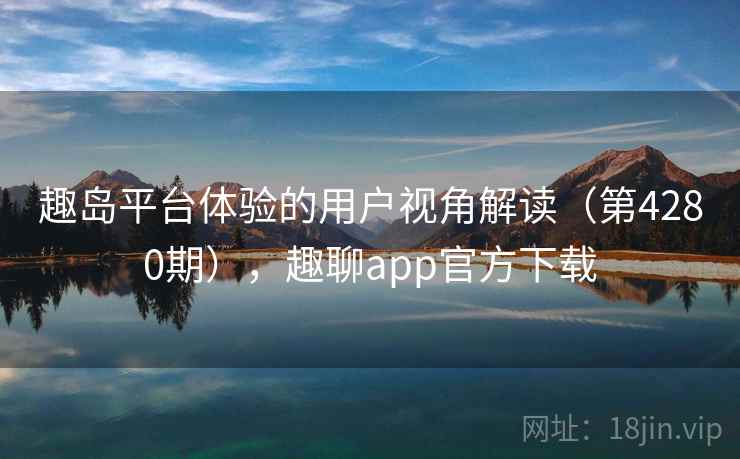 趣岛平台体验的用户视角解读（第4280期），趣聊app官方下载