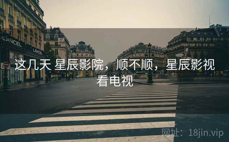 这几天 星辰影院，顺不顺，星辰影视看电视