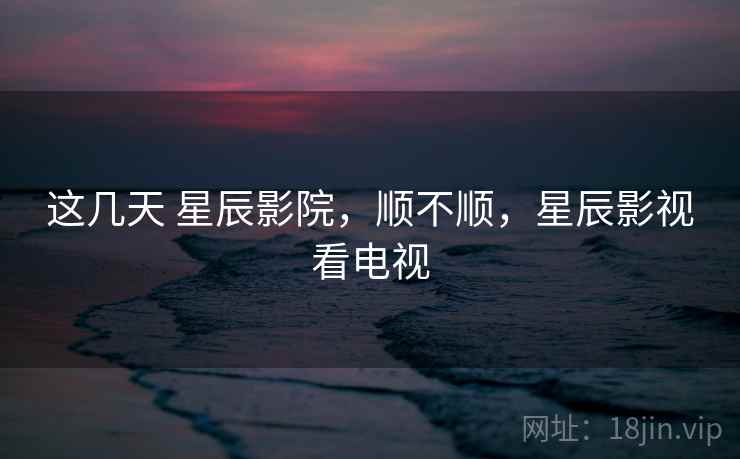 这几天 星辰影院，顺不顺，星辰影视看电视