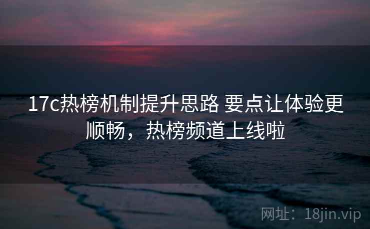 17c热榜机制提升思路 要点让体验更顺畅，热榜频道上线啦