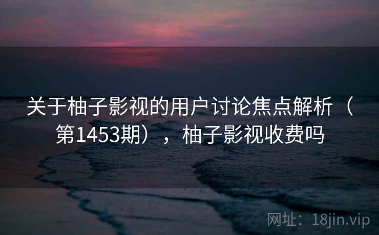 关于柚子影视的用户讨论焦点解析（第1453期），柚子影视收费吗